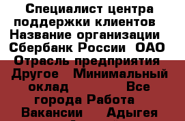 Специалист центра поддержки клиентов › Название организации ­ Сбербанк России, ОАО › Отрасль предприятия ­ Другое › Минимальный оклад ­ 18 500 - Все города Работа » Вакансии   . Адыгея респ.,Адыгейск г.